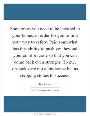 Sometimes you need to be terrified to your bones, in order for you to find your way to safety. Pain somewhat has this ability to push you beyond your comfort zone so that you can come back even stronger. To me, obstacles are not a hindrance but as stepping stones to success Picture Quote #1