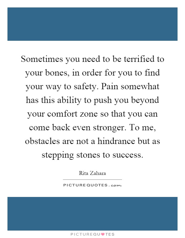 Sometimes you need to be terrified to your bones, in order for you to find your way to safety. Pain somewhat has this ability to push you beyond your comfort zone so that you can come back even stronger. To me, obstacles are not a hindrance but as stepping stones to success Picture Quote #1