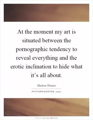 At the moment my art is situated between the pornographic tendency to reveal everything and the erotic inclination to hide what it’s all about Picture Quote #1