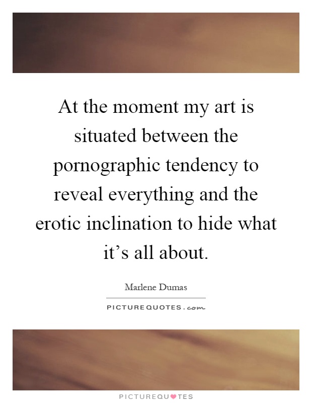 At the moment my art is situated between the pornographic tendency to reveal everything and the erotic inclination to hide what it's all about Picture Quote #1