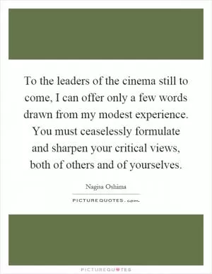 To the leaders of the cinema still to come, I can offer only a few words drawn from my modest experience. You must ceaselessly formulate and sharpen your critical views, both of others and of yourselves Picture Quote #1