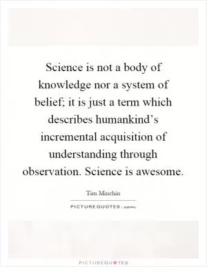 Science is not a body of knowledge nor a system of belief; it is just a term which describes humankind’s incremental acquisition of understanding through observation. Science is awesome Picture Quote #1