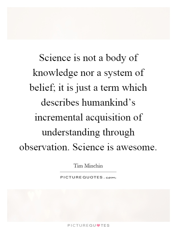 Science is not a body of knowledge nor a system of belief; it is just a term which describes humankind's incremental acquisition of understanding through observation. Science is awesome Picture Quote #1