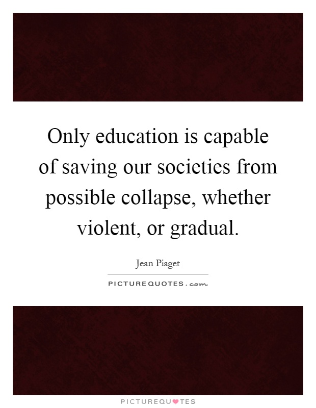 Only education is capable of saving our societies from possible collapse, whether violent, or gradual Picture Quote #1