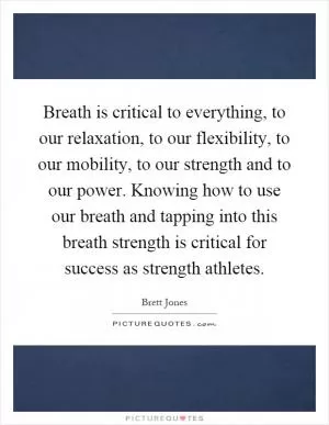 Breath is critical to everything, to our relaxation, to our flexibility, to our mobility, to our strength and to our power. Knowing how to use our breath and tapping into this breath strength is critical for success as strength athletes Picture Quote #1