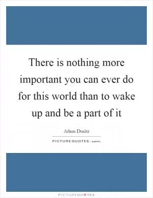 There is nothing more important you can ever do for this world than to wake up and be a part of it Picture Quote #1
