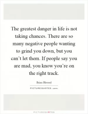 The greatest danger in life is not taking chances. There are so many negative people wanting to grind you down, but you can’t let them. If people say you are mad, you know you’re on the right track Picture Quote #1