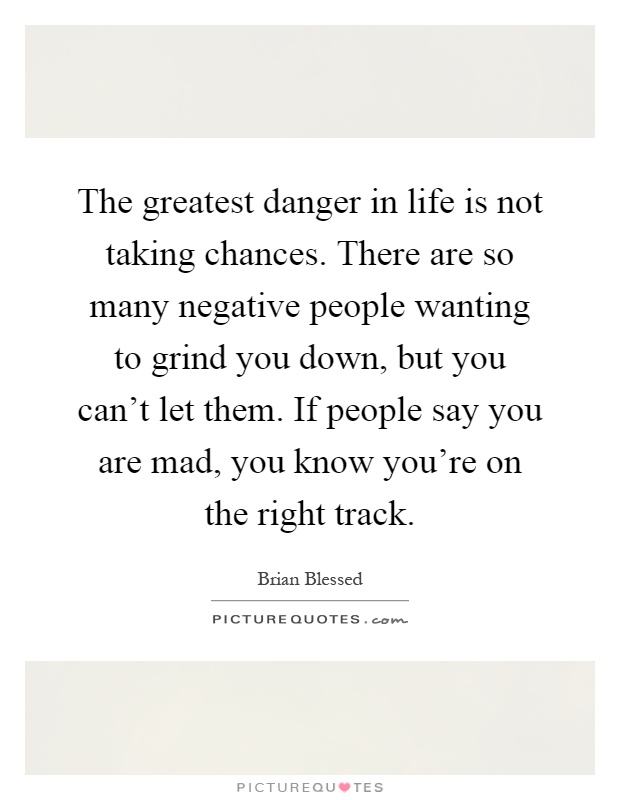The greatest danger in life is not taking chances. There are so many negative people wanting to grind you down, but you can't let them. If people say you are mad, you know you're on the right track Picture Quote #1
