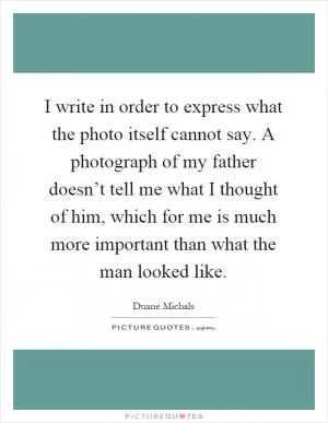 I write in order to express what the photo itself cannot say. A photograph of my father doesn’t tell me what I thought of him, which for me is much more important than what the man looked like Picture Quote #1