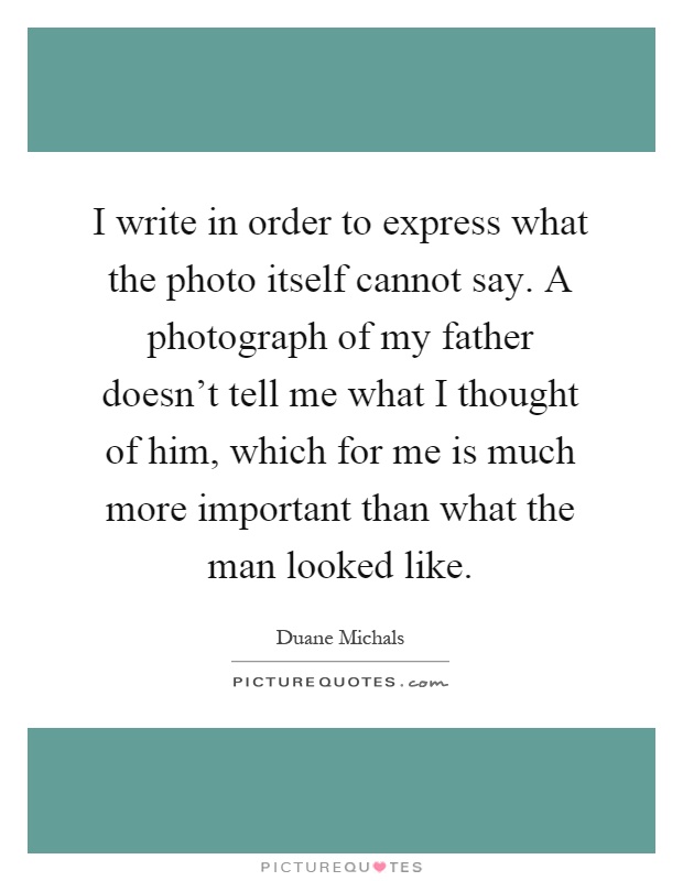 I write in order to express what the photo itself cannot say. A photograph of my father doesn't tell me what I thought of him, which for me is much more important than what the man looked like Picture Quote #1