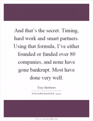 And that’s the secret. Timing, hard work and smart partners. Using that formula, I’ve either founded or funded over 80 companies, and none have gone bankrupt. Most have done very well Picture Quote #1