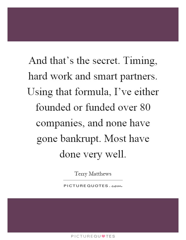 And that's the secret. Timing, hard work and smart partners. Using that formula, I've either founded or funded over 80 companies, and none have gone bankrupt. Most have done very well Picture Quote #1