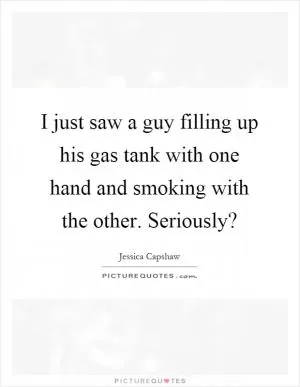 I just saw a guy filling up his gas tank with one hand and smoking with the other. Seriously? Picture Quote #1