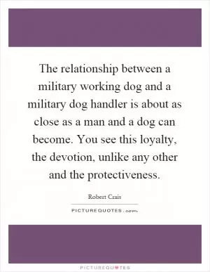 The relationship between a military working dog and a military dog handler is about as close as a man and a dog can become. You see this loyalty, the devotion, unlike any other and the protectiveness Picture Quote #1