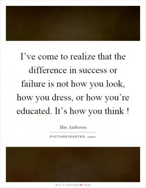 I’ve come to realize that the difference in success or failure is not how you look, how you dress, or how you’re educated. It’s how you think! Picture Quote #1