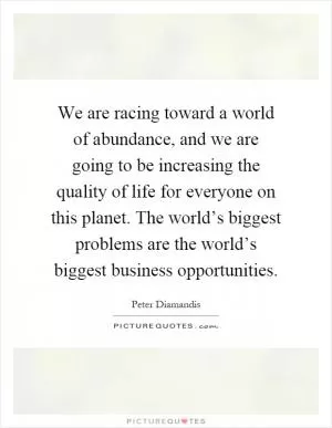 We are racing toward a world of abundance, and we are going to be increasing the quality of life for everyone on this planet. The world’s biggest problems are the world’s biggest business opportunities Picture Quote #1