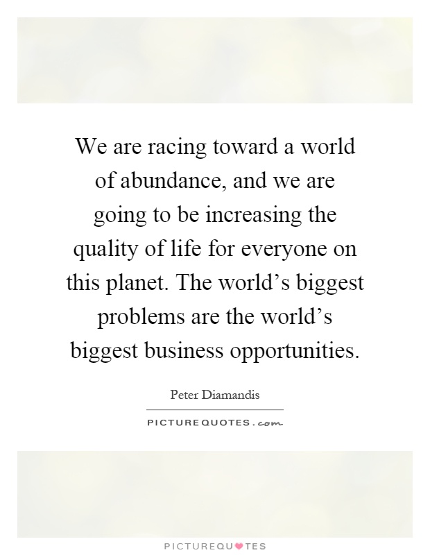 We are racing toward a world of abundance, and we are going to be increasing the quality of life for everyone on this planet. The world's biggest problems are the world's biggest business opportunities Picture Quote #1