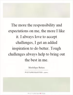 The more the responsibility and expectations on me, the more I like it. I always love to accept challenges, I get an added inspiration to do better. Tough challenges always help to bring out the best in me Picture Quote #1