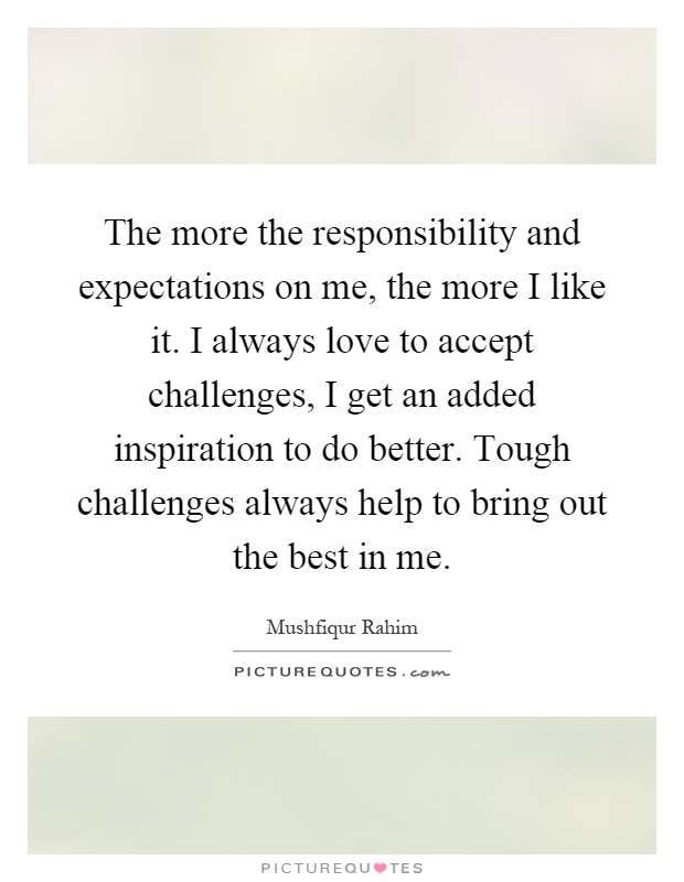 The more the responsibility and expectations on me, the more I like it. I always love to accept challenges, I get an added inspiration to do better. Tough challenges always help to bring out the best in me Picture Quote #1