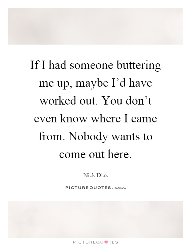 If I had someone buttering me up, maybe I'd have worked out. You don't even know where I came from. Nobody wants to come out here Picture Quote #1