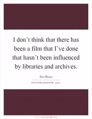I don’t think that there has been a film that I’ve done that hasn’t been influenced by libraries and archives Picture Quote #1