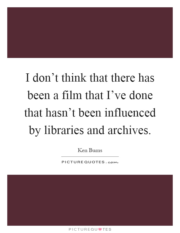 I don't think that there has been a film that I've done that hasn't been influenced by libraries and archives Picture Quote #1