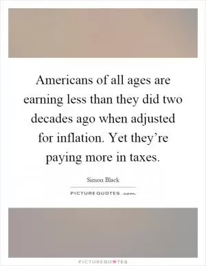 Americans of all ages are earning less than they did two decades ago when adjusted for inflation. Yet they’re paying more in taxes Picture Quote #1