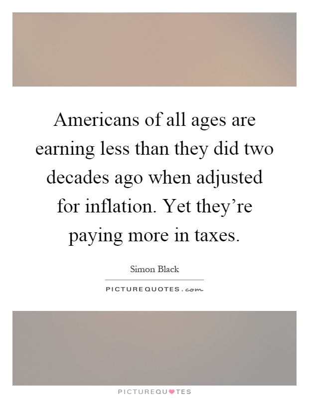 Americans of all ages are earning less than they did two decades ago when adjusted for inflation. Yet they're paying more in taxes Picture Quote #1