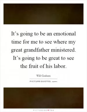 It’s going to be an emotional time for me to see where my great grandfather ministered. It’s going to be great to see the fruit of his labor Picture Quote #1