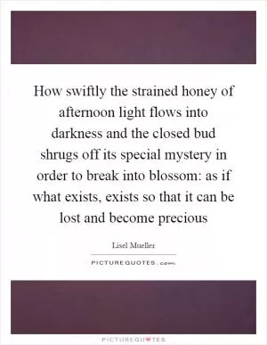 How swiftly the strained honey of afternoon light flows into darkness and the closed bud shrugs off its special mystery in order to break into blossom: as if what exists, exists so that it can be lost and become precious Picture Quote #1