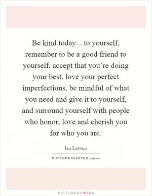 Be kind today... to yourself, remember to be a good friend to yourself, accept that you’re doing your best, love your perfect imperfections, be mindful of what you need and give it to yourself, and surround yourself with people who honor, love and cherish you for who you are Picture Quote #1