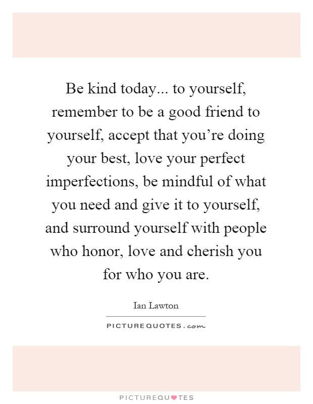 Be kind today... to yourself, remember to be a good friend to yourself, accept that you're doing your best, love your perfect imperfections, be mindful of what you need and give it to yourself, and surround yourself with people who honor, love and cherish you for who you are Picture Quote #1