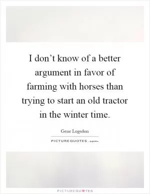 I don’t know of a better argument in favor of farming with horses than trying to start an old tractor in the winter time Picture Quote #1