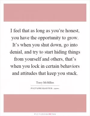 I feel that as long as you’re honest, you have the opportunity to grow. It’s when you shut down, go into denial, and try to start hiding things from yourself and others, that’s when you lock in certain behaviors and attitudes that keep you stuck Picture Quote #1