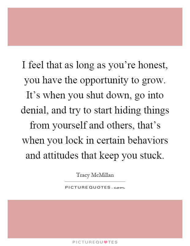 I feel that as long as you're honest, you have the opportunity to grow. It's when you shut down, go into denial, and try to start hiding things from yourself and others, that's when you lock in certain behaviors and attitudes that keep you stuck Picture Quote #1