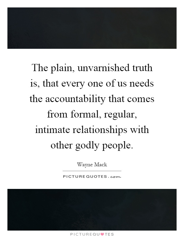 The plain, unvarnished truth is, that every one of us needs the accountability that comes from formal, regular, intimate relationships with other godly people Picture Quote #1