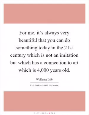 For me, it’s always very beautiful that you can do something today in the 21st century which is not an imitation but which has a connection to art which is 4,000 years old Picture Quote #1