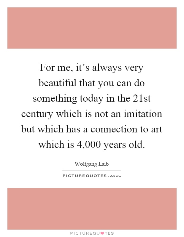 For me, it's always very beautiful that you can do something today in the 21st century which is not an imitation but which has a connection to art which is 4,000 years old Picture Quote #1