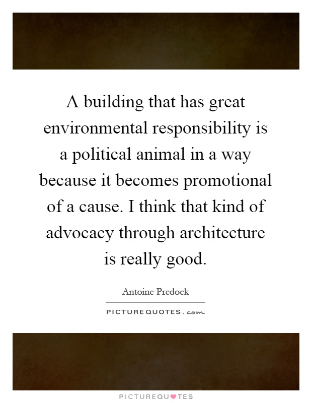 A building that has great environmental responsibility is a political animal in a way because it becomes promotional of a cause. I think that kind of advocacy through architecture is really good Picture Quote #1