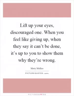 Lift up your eyes, discouraged one. When you feel like giving up, when they say it can’t be done, it’s up to you to show them why they’re wrong Picture Quote #1