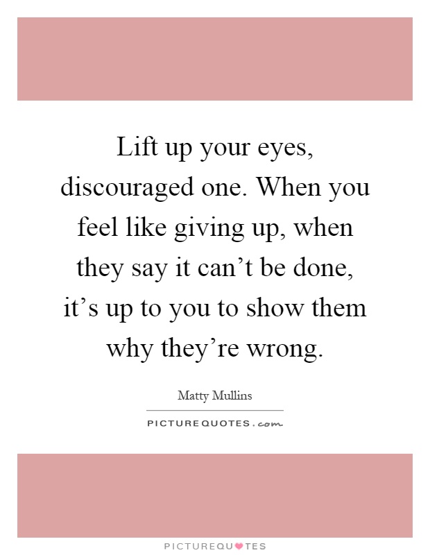 Lift up your eyes, discouraged one. When you feel like giving up, when they say it can't be done, it's up to you to show them why they're wrong Picture Quote #1