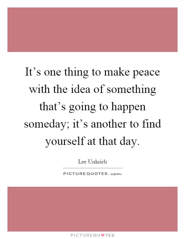 It's one thing to make peace with the idea of something that's going to happen someday; it's another to find yourself at that day Picture Quote #1