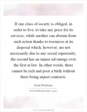 If one class of society is obliged, in order to live, to take any price for its services, while another can abstain from such action thanks to resources at its disposal which, however, are not necessarily due to any social superiority, the second has an unjust advantage over the first at law. In other words, there cannot be rich and poor a birth without there being unjust contracts Picture Quote #1