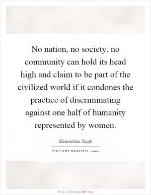 No nation, no society, no community can hold its head high and claim to be part of the civilized world if it condones the practice of discriminating against one half of humanity represented by women Picture Quote #1
