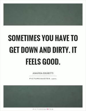 Sometimes you have to get down and dirty. It feels good Picture Quote #1