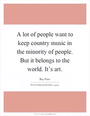 A lot of people want to keep country music in the minority of people. But it belongs to the world. It’s art Picture Quote #1