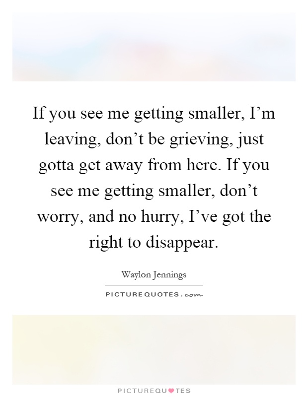 If you see me getting smaller, I'm leaving, don't be grieving, just gotta get away from here. If you see me getting smaller, don't worry, and no hurry, I've got the right to disappear Picture Quote #1