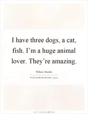 I have three dogs, a cat, fish. I’m a huge animal lover. They’re amazing Picture Quote #1