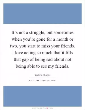 It’s not a struggle, but sometimes when you’re gone for a month or two, you start to miss your friends. I love acting so much that it fills that gap of being sad about not being able to see my friends Picture Quote #1