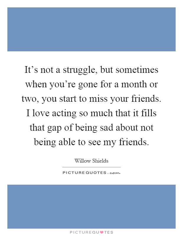 It's not a struggle, but sometimes when you're gone for a month or two, you start to miss your friends. I love acting so much that it fills that gap of being sad about not being able to see my friends Picture Quote #1